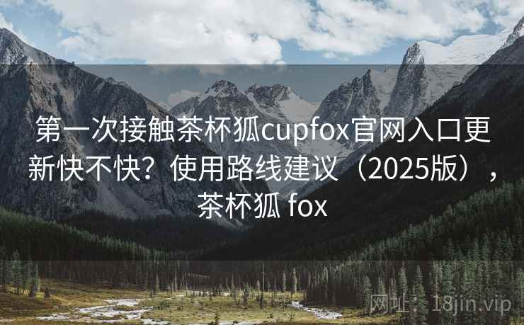 第一次接触茶杯狐cupfox官网入口更新快不快?使用路线建议(2025版),茶杯狐 fox 第一次接触茶杯狐cupfox官网入口更新快不快?使用路线建议(2025版),茶杯狐 fox