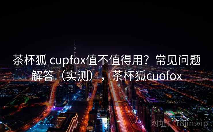 茶杯狐 cupfox值不值得用?常见问题解答(实测),茶杯狐cuofox 茶杯狐 cupfox值不值得用?常见问题解答(实测),茶杯狐cuofox