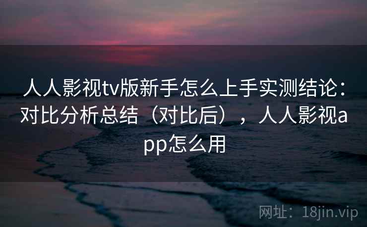 人人影视tv版新手怎么上手实测结论:对比分析总结(对比后),人人影视app怎么用 人人影视tv版新手怎么上手实测结论:对比分析总结(对比后),人人影视app怎么用