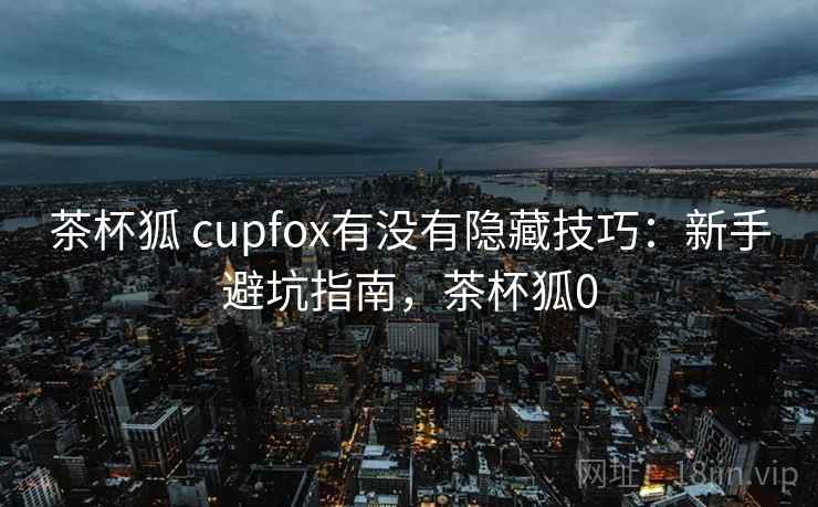 茶杯狐 cupfox有没有隐藏技巧：新手避坑指南，茶杯狐0