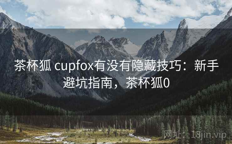 茶杯狐 cupfox有没有隐藏技巧：新手避坑指南，茶杯狐0