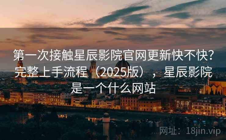 第一次接触星辰影院官网更新快不快？完整上手流程（2025版），星辰影院是一个什么网站